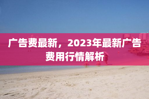 廣告費最新，2023年最新廣告費用行情解析