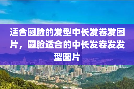 適合圓臉的發(fā)型中長(zhǎng)發(fā)卷發(fā)圖片，圓臉適合的中長(zhǎng)發(fā)卷發(fā)發(fā)型圖片