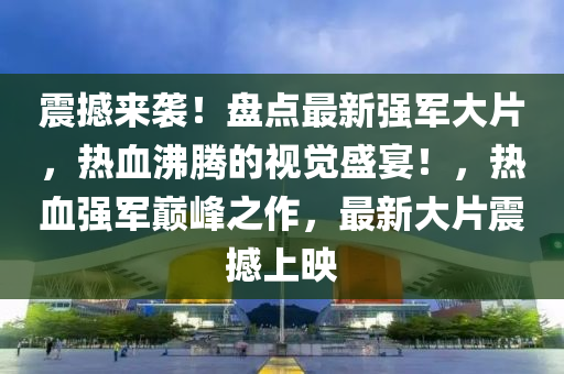 震撼來(lái)襲！盤點(diǎn)最新強(qiáng)軍大片，熱血沸騰的視覺盛宴！，熱血強(qiáng)軍巔峰之作，最新大片震撼上映