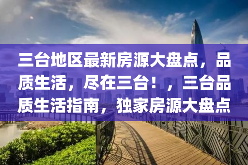 三臺地區(qū)最新房源大盤點，品質生活，盡在三臺！，三臺品質生活指南，獨家房源大盤點