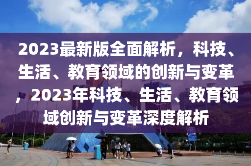 2023最新版全面解析，科技、生活、教育領(lǐng)域的創(chuàng)新與變革，2023年科技、生活、教育領(lǐng)域創(chuàng)新與變革深度解析