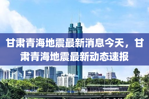 甘肅青海地震最新消息今天，甘肅青海地震最新動態(tài)速報