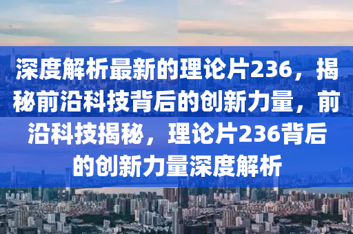 深度解析最新的理論片236，揭秘前沿科技背后的創(chuàng)新力量，前沿科技揭秘，理論片236背后的創(chuàng)新力量深度解析