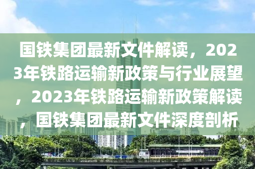 國鐵集團(tuán)最新文件解讀，2023年鐵路運(yùn)輸新政策與行業(yè)展望，2023年鐵路運(yùn)輸新政策解讀，國鐵集團(tuán)最新文件深度剖析