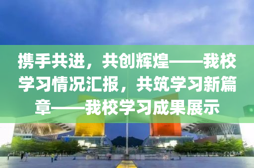 携手共进，共创辉煌——我校学习情况汇报，共筑学习新篇章——我校学习成果展示