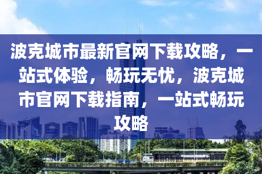 波克城市最新官網(wǎng)下載攻略，一站式體驗，暢玩無憂，波克城市官網(wǎng)下載指南，一站式暢玩攻略