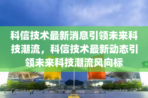 科信技術最新消息引領未來科技潮流，科信技術最新動態(tài)引領未來科技潮流風向標