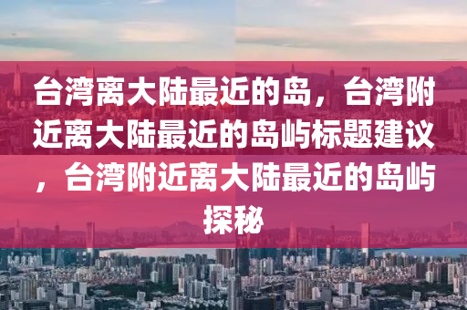 臺灣離大陸最近的島，臺灣附近離大陸最近的島嶼標題建議，臺灣附近離大陸最近的島嶼探秘