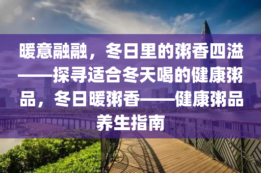 暖意融融，冬日里的粥香四溢——探尋適合冬天喝的健康粥品，冬日暖粥香——健康粥品養(yǎng)生指南