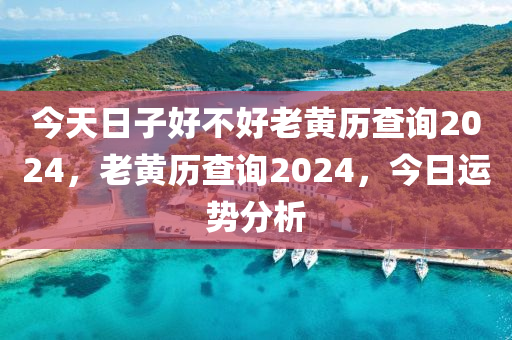 今天日子好不好老黃歷查詢2024，老黃歷查詢2024，今日運(yùn)勢分析