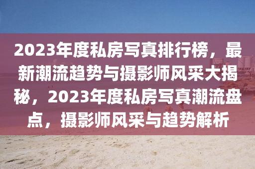 2023年度私房寫真排行榜，最新潮流趨勢與攝影師風(fēng)采大揭秘，2023年度私房寫真潮流盤點，攝影師風(fēng)采與趨勢解析