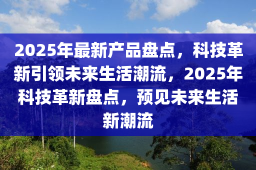 2025年最新產(chǎn)品盤點(diǎn)，科技革新引領(lǐng)未來生活潮流，2025年科技革新盤點(diǎn)，預(yù)見未來生活新潮流