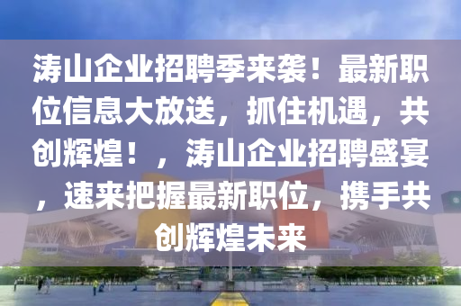 濤山企業(yè)招聘季來襲！最新職位信息大放送，抓住機(jī)遇，共創(chuàng)輝煌！，濤山企業(yè)招聘盛宴，速來把握最新職位，攜手共創(chuàng)輝煌未來