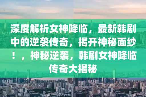 深度解析女神降臨，最新韓劇中的逆襲傳奇，揭開神秘面紗！，神秘逆襲，韓劇女神降臨傳奇大揭秘