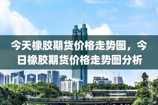 今天橡膠期貨價格走勢圖，今日橡膠期貨價格走勢圖分析