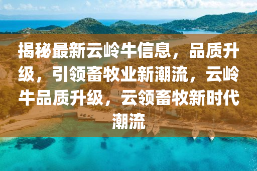 揭秘最新云嶺牛信息，品質(zhì)升級，引領(lǐng)畜牧業(yè)新潮流，云嶺牛品質(zhì)升級，云領(lǐng)畜牧新時代潮流