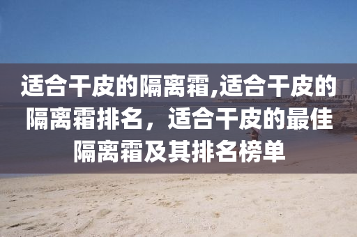 適合干皮的隔離霜,適合干皮的隔離霜排名，適合干皮的最佳隔離霜及其排名榜單