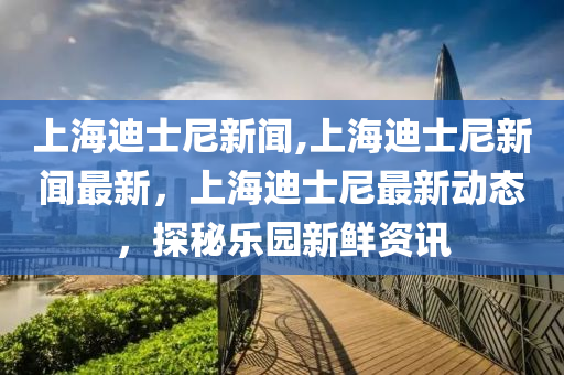 上海迪士尼新闻,上海迪士尼新闻最新，上海迪士尼最新动态，探秘乐园新鲜资讯