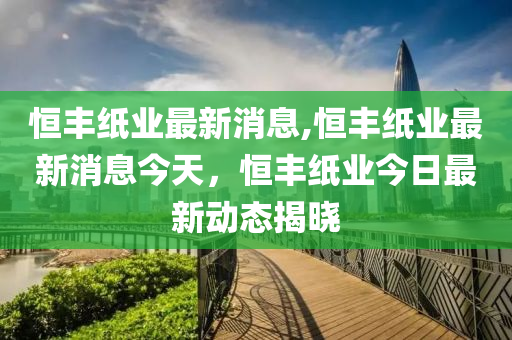 恒丰纸业最新消息,恒丰纸业最新消息今天，恒丰纸业今日最新动态揭晓