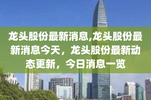 龙头股份最新消息,龙头股份最新消息今天，龙头股份最新动态更新，今日消息一览