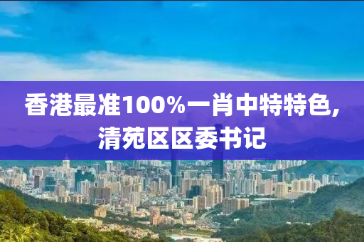 香港最准100%一肖中特特色,清苑区区委书记