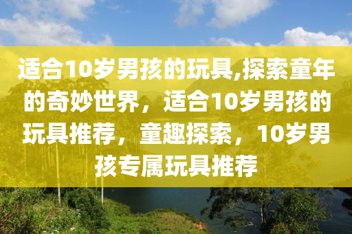 適合10歲男孩的玩具,探索童年的奇妙世界，適合10歲男孩的玩具推薦，童趣探索，10歲男孩專屬玩具推薦