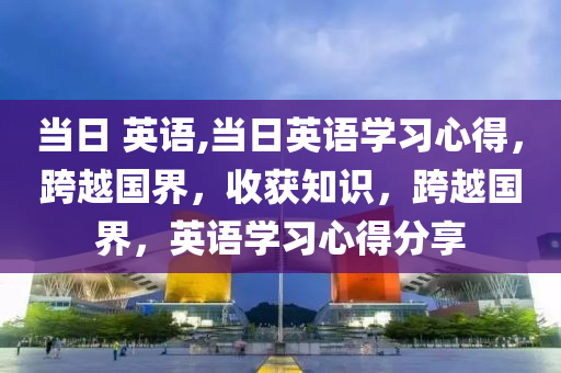 當(dāng)日 英語,當(dāng)日英語學(xué)習(xí)心得，跨越國(guó)界，收獲知識(shí)，跨越國(guó)界，英語學(xué)習(xí)心得分享