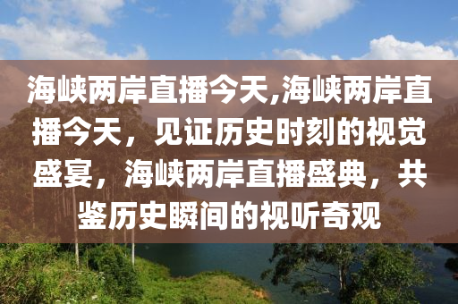 海峽兩岸直播今天,海峽兩岸直播今天，見證歷史時刻的視覺盛宴，海峽兩岸直播盛典，共鑒歷史瞬間的視聽奇觀