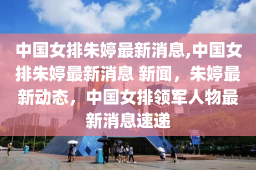 中國女排朱婷最新消息,中國女排朱婷最新消息 新聞，朱婷最新動態(tài)，中國女排領軍人物最新消息速遞