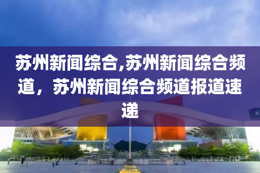 苏州新闻综合,苏州新闻综合频道，苏州新闻综合频道报道速递