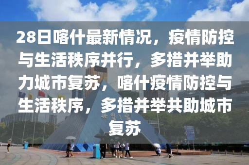 28日喀什最新情況，疫情防控與生活秩序并行，多措并舉助力城市復(fù)蘇，喀什疫情防控與生活秩序，多措并舉共助城市復(fù)蘇