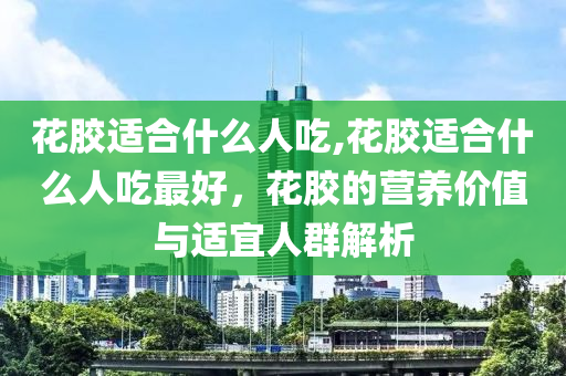 花膠適合什么人吃,花膠適合什么人吃最好，花膠的營(yíng)養(yǎng)價(jià)值與適宜人群解析