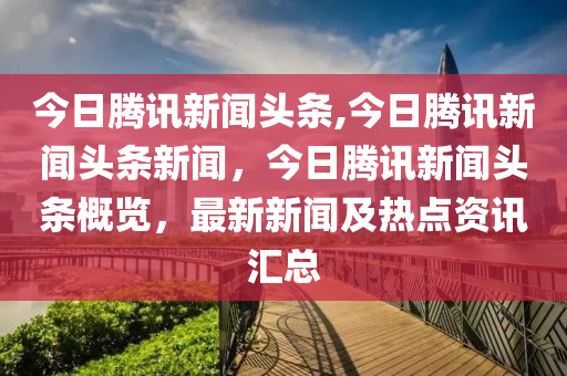 今日騰訊新聞?lì)^條,今日騰訊新聞?lì)^條新聞，今日騰訊新聞?lì)^條概覽，最新新聞及熱點(diǎn)資訊匯總