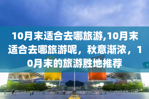 10月末适合去哪旅游,10月末适合去哪旅游呢，秋意渐浓，10月末的旅游胜地推荐