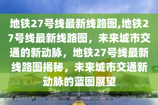 地铁27号线最新线路图,地铁27号线最新线路图，未来城市交通的新动脉，地铁27号线最新线路图揭秘，未来城市交通新动脉的蓝图展望