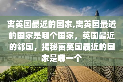 离英国最近的国家,离英国最近的国家是哪个国家，英国最近的邻国，揭秘离英国最近的国家是哪一个