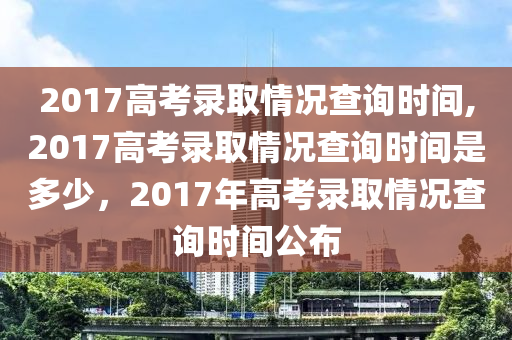 2017高考录取情况查询时间,2017高考录取情况查询时间是多少，2017年高考录取情况查询时间公布