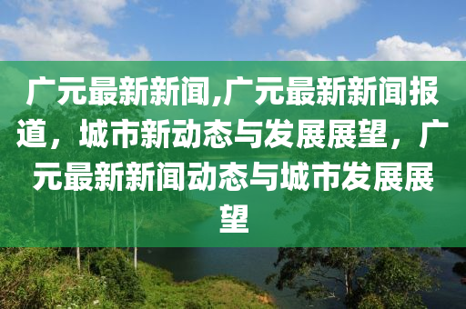 廣元最新新聞,廣元最新新聞報(bào)道，城市新動(dòng)態(tài)與發(fā)展展望，廣元最新新聞動(dòng)態(tài)與城市發(fā)展展望