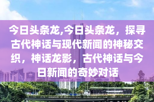 今日头条龙,今日头条龙，探寻古代神话与现代新闻的神秘交织，神话龙影，古代神话与今日新闻的奇妙对话