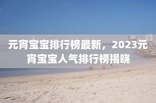 元宵寶寶排行榜最新，2023元宵寶寶人氣排行榜揭曉