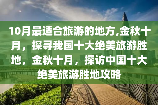 10月最適合旅游的地方,金秋十月，探尋我國(guó)十大絕美旅游勝地，金秋十月，探訪中國(guó)十大絕美旅游勝地攻略