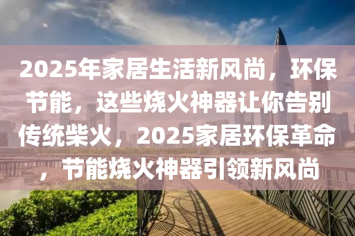 2025年家居生活新風(fēng)尚，環(huán)保節(jié)能，這些燒火神器讓你告別傳統(tǒng)柴火，2025家居環(huán)保革命，節(jié)能燒火神器引領(lǐng)新風(fēng)尚