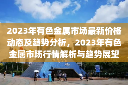 2023年有色金屬市場最新價格動態(tài)及趨勢分析，2023年有色金屬市場行情解析與趨勢展望