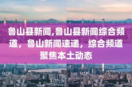 魯山縣新聞,魯山縣新聞綜合頻道，魯山新聞速遞，綜合頻道聚焦本土動(dòng)態(tài)