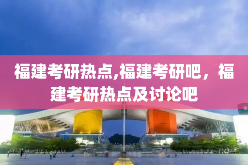 福建考研熱點,福建考研吧，福建考研熱點及討論吧