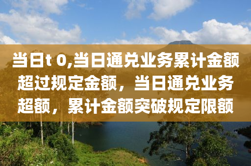 當(dāng)日t 0,當(dāng)日通兌業(yè)務(wù)累計金額超過規(guī)定金額，當(dāng)日通兌業(yè)務(wù)超額，累計金額突破規(guī)定限額