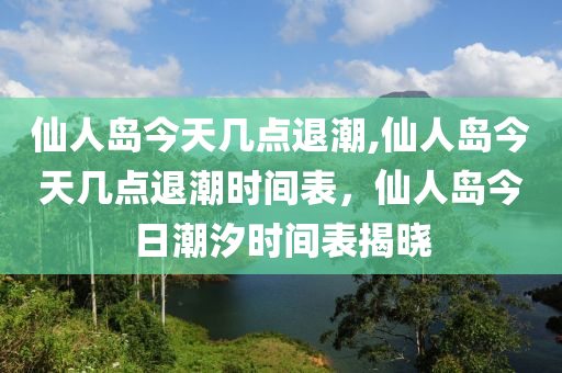 仙人島今天幾點(diǎn)退潮,仙人島今天幾點(diǎn)退潮時間表，仙人島今日潮汐時間表揭曉