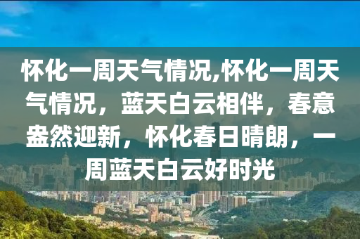 懷化一周天氣情況,懷化一周天氣情況，藍(lán)天白云相伴，春意盎然迎新，懷化春日晴朗，一周藍(lán)天白云好時光