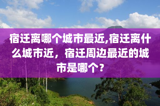 宿迁离哪个城市最近,宿迁离什么城市近，宿迁周边最近的城市是哪个？