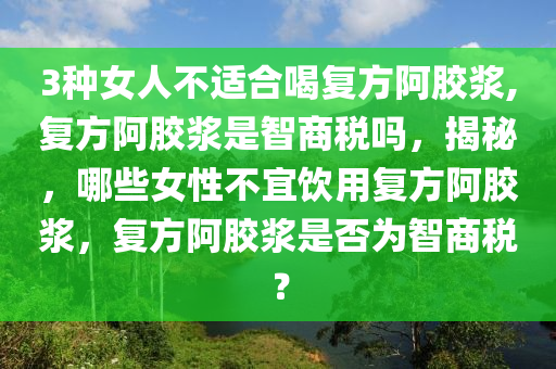 3種女人不適合喝復(fù)方阿膠漿,復(fù)方阿膠漿是智商稅嗎，揭秘，哪些女性不宜飲用復(fù)方阿膠漿，復(fù)方阿膠漿是否為智商稅？